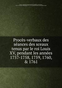Proc?s-verbaux des s?ances des sceaux tenus par le roi Louis XV, pendant les ann?es 1757-1758, 1759, 1760, &amp; 1761