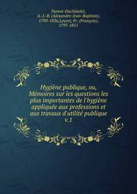 Hygi?ne publique, ou, M?moires sur les questions les plus importantes de l'hygi?ne appliqu?e aux professions et aux travaux d'utilit? publique