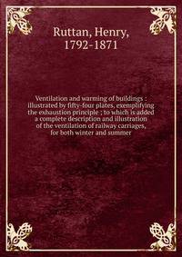 Ventilation and warming of buildings : illustrated by fifty-four plates, exemplifying the exhaustion principle ; to which is added a complete description and illustration of the ventilation of railway carriages, for both winter and summer