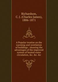 A Popular treatise on the warming and ventilation of buildings : showing the advantages of the improved system of heated water circulation, &amp;c. &amp;c. &amp;c.
