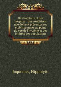 Des hopitaux et des hospices : des conditions que doivent pr?senter ces ?tablissements au point du vue de l'hygi?ne et des int?r?ts des populations