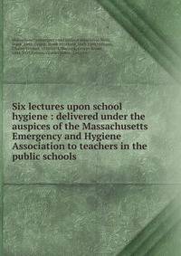 Six lectures upon school hygiene : delivered under the auspices of the Massachusetts Emergency and Hygiene Association to teachers in the public schools