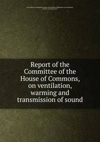 Report of the Committee of the House of Commons, on ventilation, warming and transmission of sound