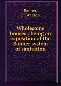 Wholesome houses : being an exposition of the Banner system of sanitation
