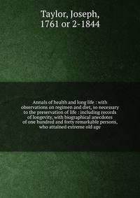 Annals of health and long life : with observations on regimen and diet, so necessary to the preservation of life : including records of longevity, with biographical anecdotes of one hundred and forty remarkable persons, who attained extreme old age