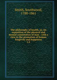 The philosophy of health, or, An exposition of the physical and mental constitution of man : with a view to the promotion of human longevity and happiness. v.2