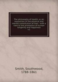 The philosophy of health, or, An exposition of the physical and mental constitution of man : with a view to the promotion of human longevity and happiness. v.1
