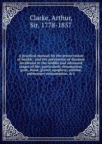 A practical manual for the preservation of health : and the prevention of diseases incidental to the middle and advanced stages of life, particularly rheumatism, gout, stone, gravel, apoplexy, asthma, pulmonary consumption, &amp; c.