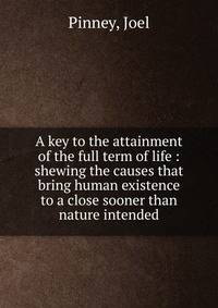 A key to the attainment of the full term of life : shewing the causes that bring human existence to a close sooner than nature intended