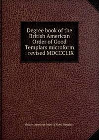 Degree book of the British American Order of Good Templars microform : revised MDCCCLIX