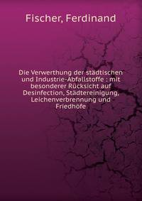 Die Verwerthung der st?dtischen und Industrie-Abfallstoffe : mit besonderer R?cksicht auf Desinfection, St?dtereinigung, Leichenverbrennung und Friedh?fe