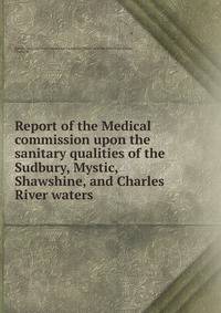 Report of the Medical commission upon the sanitary qualities of the Sudbury, Mystic, Shawshine, and Charles River waters