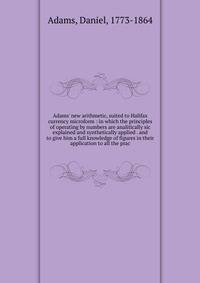Adams' new arithmetic, suited to Halifax currency microform : in which the principles of operating by numbers are analitically sic explained and synthetically applied . and to give him a full knowledge of figures in their application to all the prac