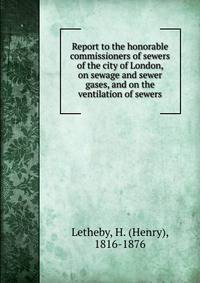 Report to the honorable commissioners of sewers of the city of London, on sewage and sewer gases, and on the ventilation of sewers