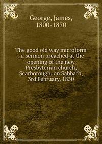 The good old way microform : a sermon preached at the opening of the new Presbyterian church, Scarborough, on Sabbath, 3rd February, 1850
