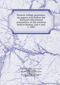 Present college questions; six papers read before the National educational association, at the sessions held in Boston, July 6 and 7, 1903