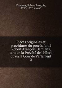Pi?ces originales et proc?dures du proc?s fait ? Robert-Fran?ois Damiens, tant en la Pr?v?t? de l'H?tel, qu'en la Cour de Parlement