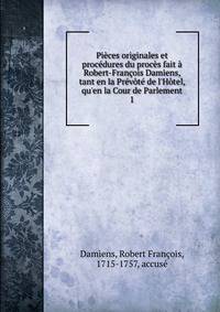 Pi?ces originales et proc?dures du proc?s fait ? Robert-Fran?ois Damiens, tant en la Pr?v?t? de l'H?tel, qu'en la Cour de Parlement