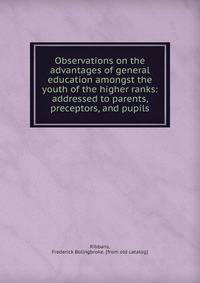 Observations on the advantages of general education amongst the youth of the higher ranks: addressed to parents, preceptors, and pupils