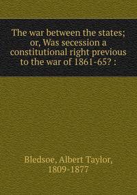 The war between the states; or, Was secession a constitutional right previous to the war of 1861-65? :