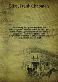 Our country and government for one hundred years : a review of the colonial and constitutional governments and national progress of the United States; with biographical sketches of the presidents and presidential candidates of 1876