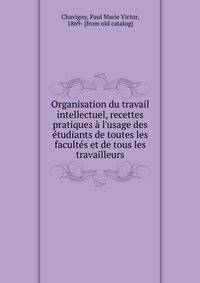 Organisation du travail intellectuel, recettes pratiques ? l'usage des ?tudiants de toutes les facult?s et de tous les travailleurs