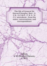 The life of General Sir Howard Douglas, Bart., G.C.B., G.C.M.G., F. R. S., D.C.L. microform : from his notes, conversations, and correspondence