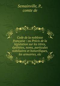Code de la noblesse fran?aise : ou Pr?cis de la l?gislation sur les titres, ?pith?tes, noms, particules nobiliaires et honorifiques, les armoiries, etc.