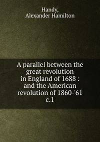 A parallel between the great revolution in England of 1688 : and the American revolution of 1860-'61