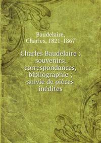 Charles Baudelaire : souvenirs, correspondances, bibliographie ; suivie de pi?ces in?dites