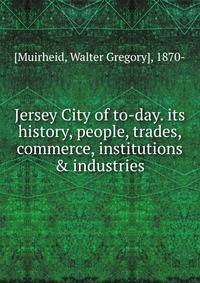 Jersey City of to-day. its history, people, trades, commerce, institutions &amp; industries