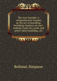 The iron-founder: a comprehensive treaties on the art of moulding. Including chapters on core-making; loam, dry-sand, and green-sand moulding . etc.