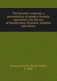 The founder's manual; a presentation of modern foundry operations, for the use of foundrymen, foremen, students and others