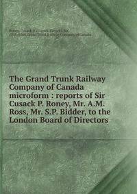 The Grand Trunk Railway Company of Canada microform : reports of Sir Cusack P. Roney, Mr. A.M. Ross, Mr. S.P. Bidder, to the London Board of Directors
