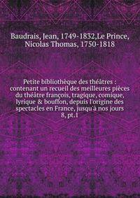 Petite biblioth?que des th??tres : contenant un recueil des meilleures pi?ces du th??tre fran?ois, tragique, comique, lyrique &amp; bouffon, depuis l'origine des spectacles en France, jusqu'? nos jours