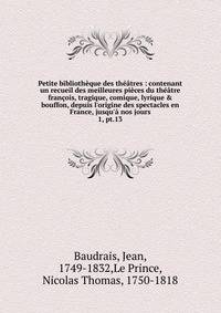 Petite biblioth?que des th??tres : contenant un recueil des meilleures pi?ces du th??tre fran?ois, tragique, comique, lyrique &amp; bouffon, depuis l'origine des spectacles en France, jusqu'? nos jours
