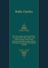 The new sugar canes microform : an inquiry into the nature, uses and economic value of the Chinese and African sugar plants, with special reference to western Canada