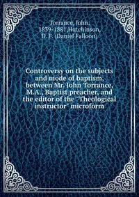 Controversy on the subjects and mode of baptism, between Mr. John Torrance, M.A., Baptist preacher, and the editor of the "Theological instructor" microform