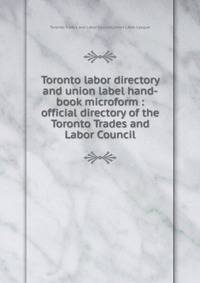 Toronto labor directory and union label hand-book microform : official directory of the Toronto Trades and Labor Council