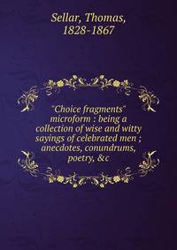 "Choice fragments" microform : being a collection of wise and witty sayings of celebrated men ; anecdotes, conundrums, poetry, &amp;c.