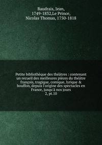 Petite biblioth?que des th??tres : contenant un recueil des meilleures pi?ces du th??tre fran?ois, tragique, comique, lyrique &amp; bouffon, depuis l'origine des spectacles en France, jusqu'? nos jours