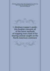 I. Abraham trapper's guide; this booklet contains all of the latest methods of trapping every kind of fur bearing animal caught on the North American continent