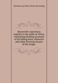 Roosevelt's marvelous exploits in the wilds of Africa, containing thrilling accounts of his killing lions, rhinoceri and other ferocious beasts of the jungle