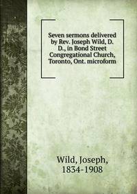 Seven sermons delivered by Rev. Joseph Wild, D.D., in Bond Street Congregational Church, Toronto, Ont. microform