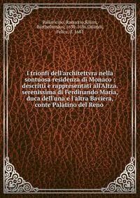 I trionfi dell'architettvra nella sontuosa residenza di Monaco : descritti e rappresentati all'Altza. serenissima di Ferdinando Maria, duca dell'una e l'altra Baviera, conte Palatino del Reno .