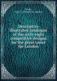 Descriptive illustrated catalogue of the sixty-eight competitive designs for the great tower for London