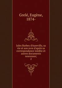 Jules Barbey d'Aurevilly, sa vie et son uvre d'apr?s sa correspondance in?dite et autres documents nouveaux;