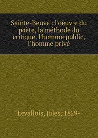 Sainte-Beuve : l'oeuvre du po?te, la m?thode du critique, l'homme public, l'homme priv?