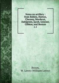 Notes on artillery : from Robins, Hutton, Chesney, Mordecai, Dahlgreen, Jacob, Greener, Gibbon, and Benton. c.1