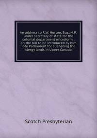 An address to R.W. Horton, Esq., M.P., under secretary of state for the colonial department microform : on the bill to be introduced by him into Parliament for alienating the clergy lands in Upper Canada